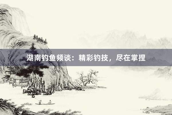 湖南钓鱼频谈：精彩钓技，尽在掌捏